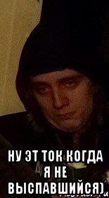  ну эт ток когда я не выспавшийся)