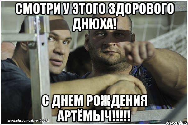 смотри у этого здорового днюха! с днем рождения Артёмыч!!!!!