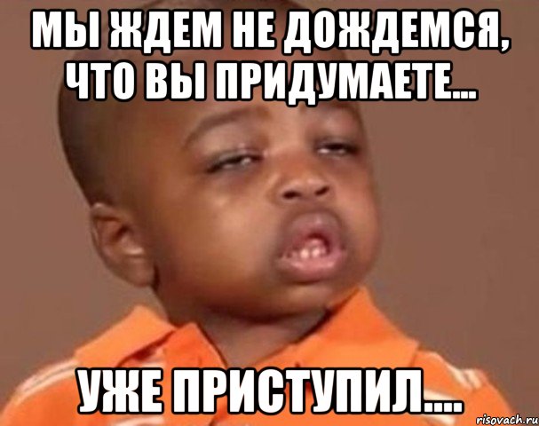 Мы ждем не дождемся, что вы придумаете... уже приступил...., Мем  Какой пацан (негритенок)