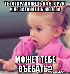 ты отправляешь на вторую и не загоняешь железо может тебе въебать?, Мем   Девочка возмущается