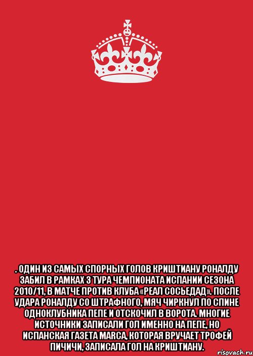 . Один из самых спорных голов Криштиану Роналду забил в рамках 3 тура чемпионата Испании сезона 2010/11, в матче против клуба «Реал Сосьедад». После удара Роналду со штрафного, мяч чиркнул по спине одноклубника Пепе и отскочил в ворота. Многие источники записали гол именно на Пепе, но испанская газета Marca, которая вручает Трофей Пичичи, записала гол на Криштиану.