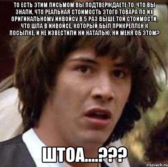 То есть этим письмом Вы подтверждаете то, что Вы знали, что реальная стоимость этого товара по их оригинальному инвойсу в 5 раз выше той стоимости, что шла в инвойсе, который был прикреплен к посылке, и не известили ни Наталью, ни меня об этом? ШТОА....???, Мем А что если (Киану Ривз)