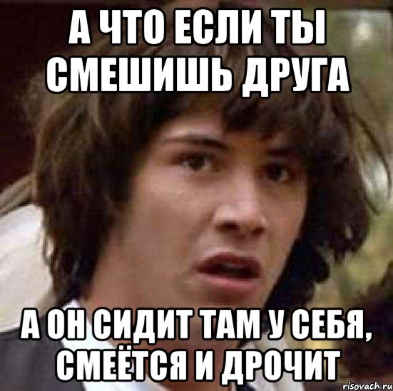 а что если ты смешишь друга а он сидит там у себя, смеётся и дрочит, Мем А что если (Киану Ривз)