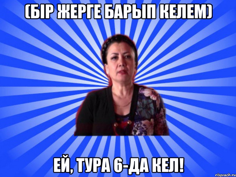(Бір жерге барып келем) Ей, тура 6-да кел!