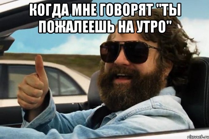 когда мне говорят "ты пожалеешь на утро" 
