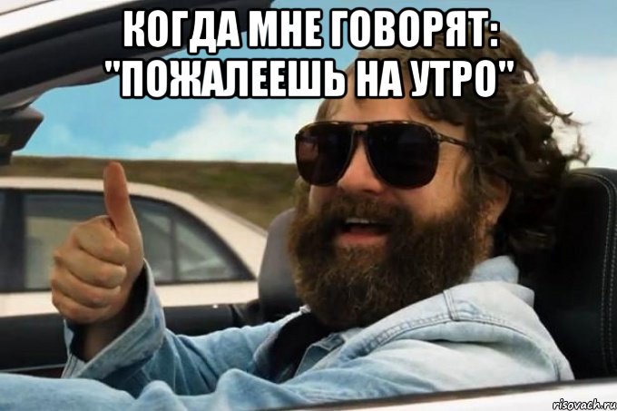 когда мне говорят: "пожалеешь на утро" 