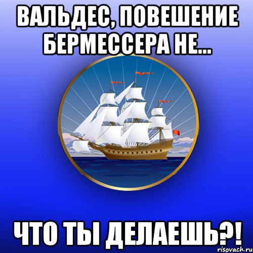 Вальдес, повешение Бермессера не... Что ты делаешь?!