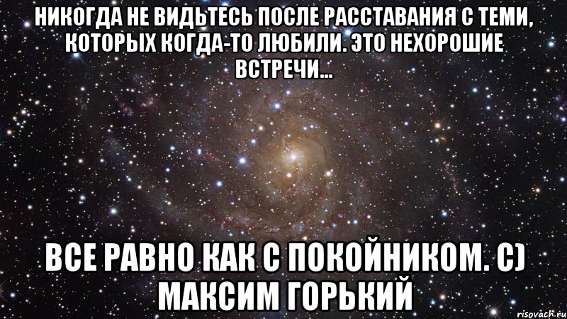 Никогда не видьтесь после расставания с теми, которых когда-то любили. Это нехорошие встречи... Все равно как с покойником. с) Максим Горький, Мем  Космос (офигенно)