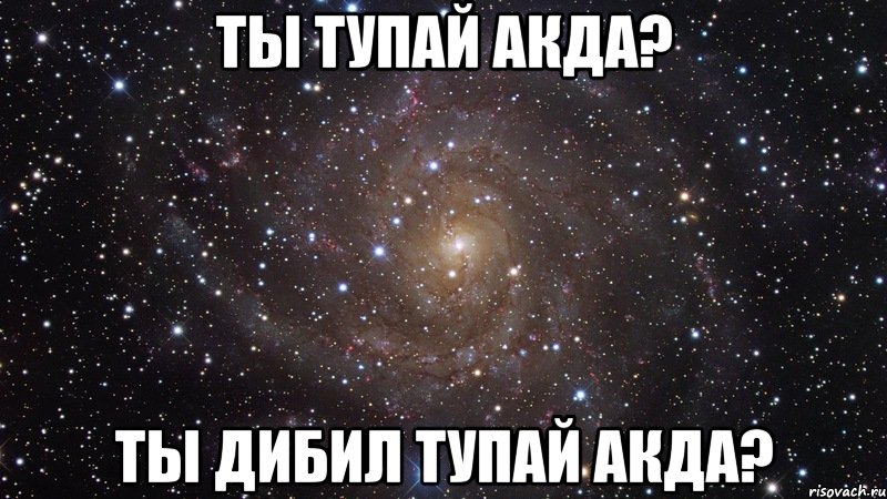 ТЫ ТУПАЙ АКДА? ТЫ ДИБИЛ ТУПАЙ АКДА?, Мем  Космос (офигенно)