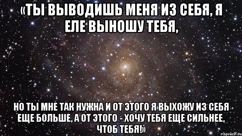 «Ты выводишь меня из себя, я еле выношу тебя, но ты мне так нужна и от этого я выхожу из себя еще больше, а от этого - хочу тебя еще сильнее, ЧТОБ ТЕБЯ!», Мем  Космос (офигенно)