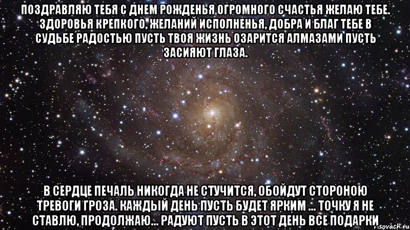 Поздравляю тебя с Днем рожденья Огромного счастья желаю тебе. Здоровья крепкого, желаний исполненья, Добра и благ тебе в судьбе Радостью пусть твоя жизнь озарится Алмазами пусть засияют глаза. В сердце печаль никогда не стучится, Обойдут стороною тревоги гроза. Каждый день пусть будет ярким ... точку я не ставлю, продолжаю... Радуют пусть в этот день все подарки, Мем  Космос (офигенно)