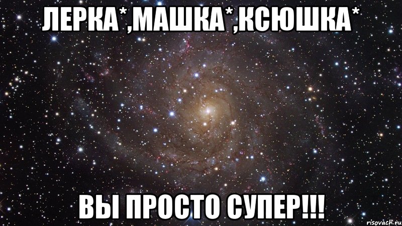 Лерка*,Машка*,Ксюшка* ВЫ ПРОСТО СУПЕР!!!, Мем  Космос (офигенно)