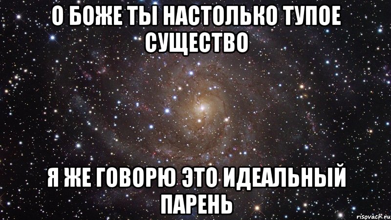 О БОЖЕ ТЫ НАСТОЛЬКО ТУПОЕ СУЩЕСТВО Я ЖЕ ГОВОРЮ ЭТО ИДЕАЛЬНЫЙ ПАРЕНЬ, Мем  Космос (офигенно)