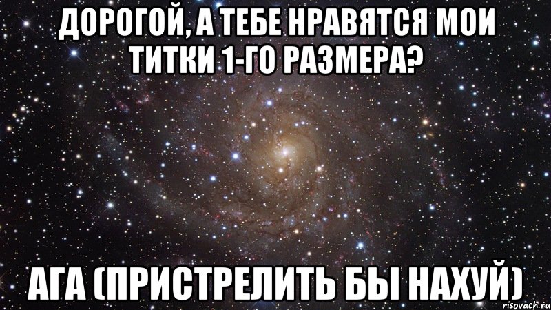 Дорогой, а тебе нравятся мои титки 1-го размера? Ага (Пристрелить бы нахуй), Мем  Космос (офигенно)