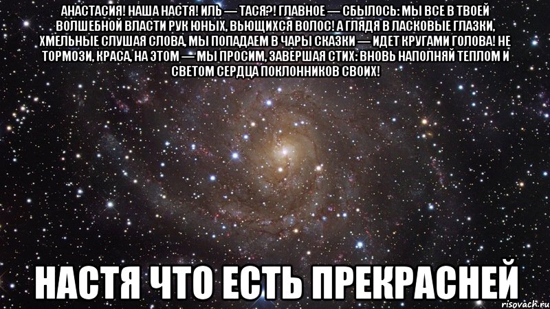 Анастасия! Наша Настя! Иль — Тася?! Главное — сбылось: Мы все в твоей волшебной власти Рук юных, вьющихся волос! А глядя в ласковые глазки, Хмельные слушая слова, Мы попадаем в чары сказки — Идет кругами голова! Не тормози, краса, на этом — Мы просим, завершая стих: Вновь наполняй теплом и светом Сердца поклонников своих! настя что есть прекрасней, Мем  Космос (офигенно)