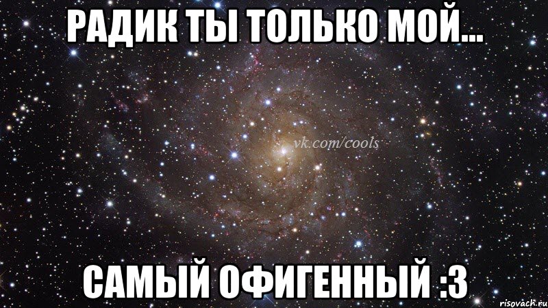 Радик ты только мой... самый офигенный :3