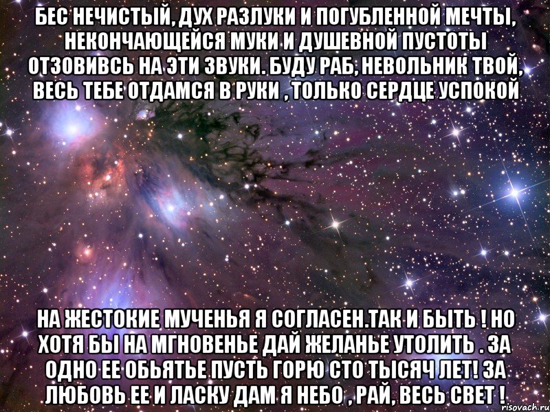 Бес нечистый, дух разлуки И погубленной мечты, Некончающейся муки И душевной пустоты Отзовивсь на эти звуки. Буду раб, невольник твой, Весь тебе отдамся в руки , Только сердце успокой На жестокие мученья Я согласен.Так и быть ! Но хотя бы на мгновенье Дай желанье утолить . За одно ее обьятье Пусть горю сто тысяч лет! За любовь ее и ласку Дам я небо , рай, весь свет !, Мем Космос