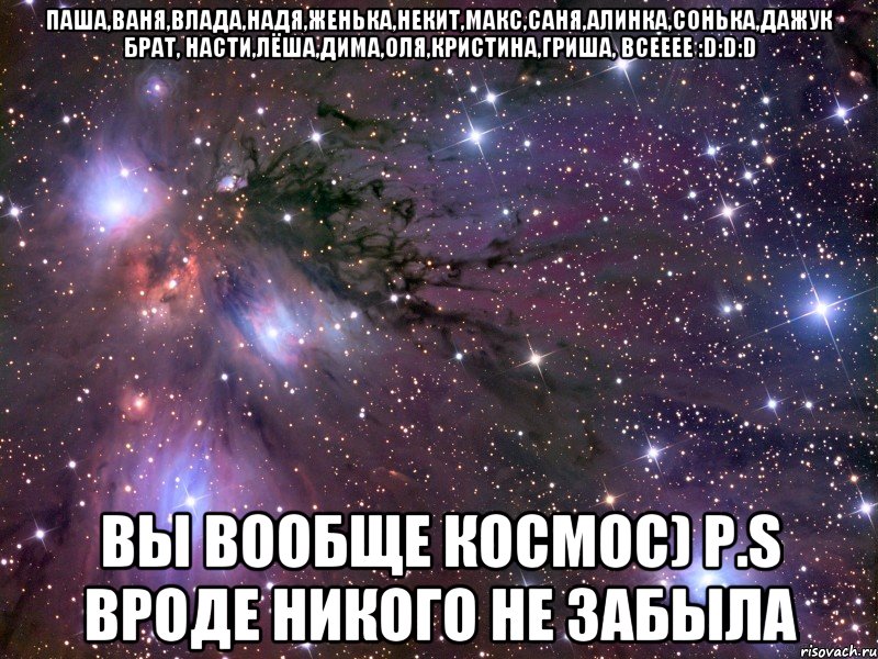Паша,Ваня,Влада,Надя,Женька,Некит,Макс,Саня,Алинка,Сонька,Дажук Брат, Насти,Лёша,Дима,Оля,Кристина,Гриша, всееее :D:D:D вы вообще космос) Р.S вроде никого не забыла, Мем Космос