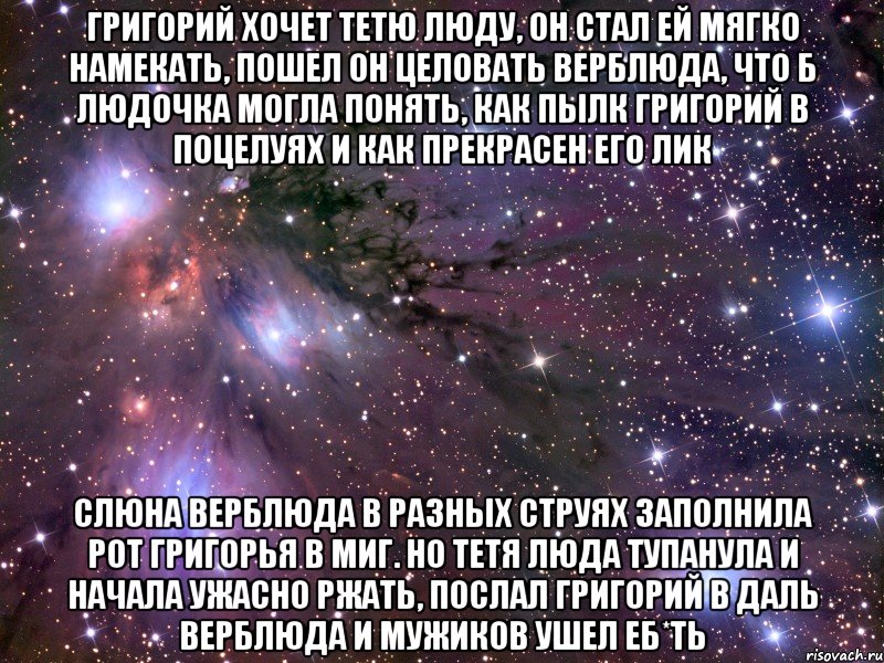 Григорий хочет тетю Люду, Он стал ей мягко намекать, Пошел он целовать верблюда, Что б Людочка могла понять, Как пылк Григорий в поцелуях И как прекрасен его лик Слюна верблюда в разных струях Заполнила рот Григорья в миг. Но тетя Люда тупанула И начала ужасно ржать, Послал Григорий в даль верблюда И мужиков ушел еб*ть, Мем Космос