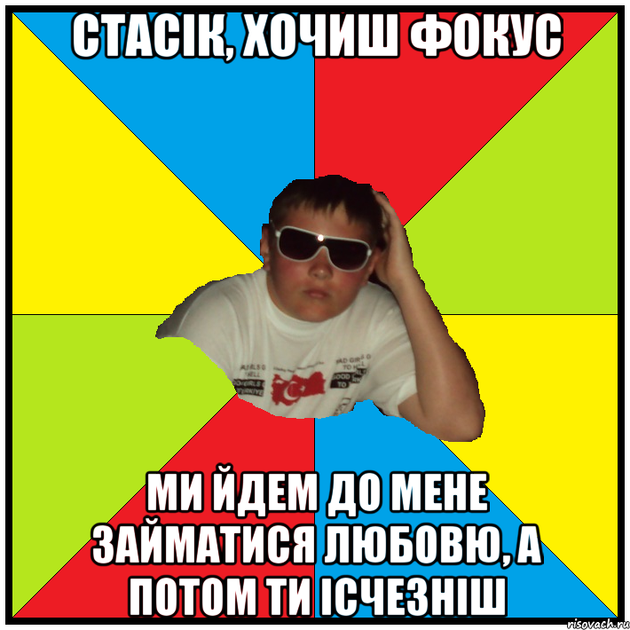 стасік, хочиш фокус ми йдем до мене займатися любовю, а потом ти ісчезніш