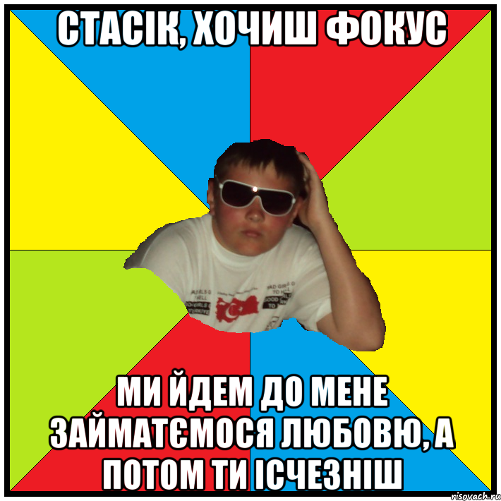 стасік, хочиш фокус ми йдем до мене займатємося любовю, а потом ти ісчезніш