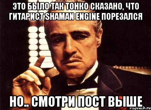 Это было так тонко сказано, что гитарист Shaman Engine порезался Но.. смотри пост выше, Мем крестный отец