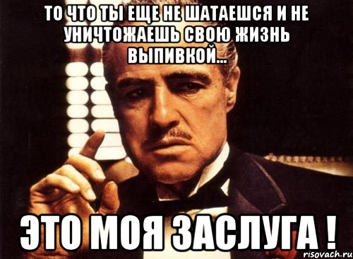 То что ты еще не шатаешся и не уничтожаешь свою жизнь выпивкой... ЭТО МОЯ ЗАСЛУГА !, Мем крестный отец