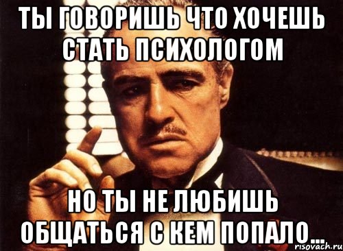 Ты говоришь что хочешь стать психологом но ты не любишь общаться с кем попало..., Мем крестный отец