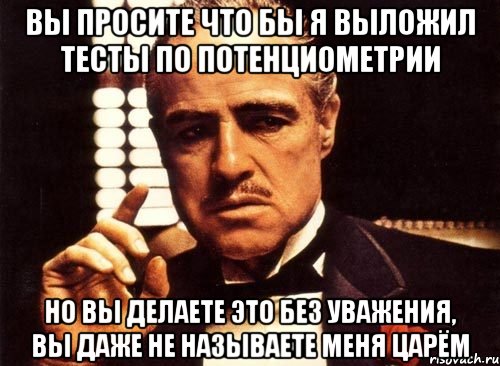 Вы просите что бы я выложил тесты по потенциометрии но вы делаете это без уважения, вы даже не называете меня Царём, Мем крестный отец