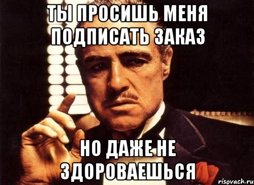 ТЫ ПРОСИШЬ МЕНЯ ПОДПИСАТЬ ЗАКАЗ НО ДАЖЕ НЕ ЗДОРОВАЕШЬСЯ, Мем крестный отец