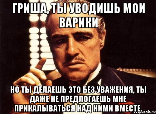 Гриша, ты уводишь мои варики но ты делаешь это без уважения, ты даже не предлогаешь мне прикалываться над ними вместе., Мем крестный отец