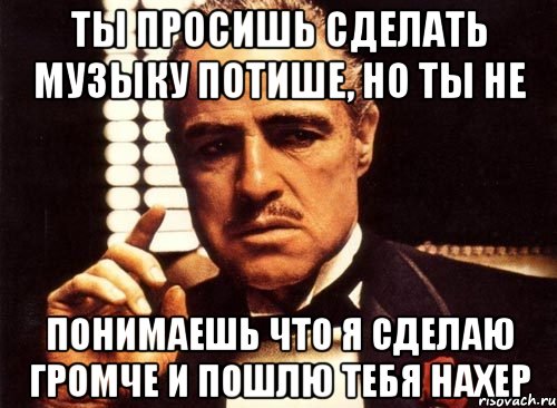 Ты просишь сделать музыку потише, но ты не понимаешь что я сделаю громче и пошлю тебя нахер, Мем крестный отец