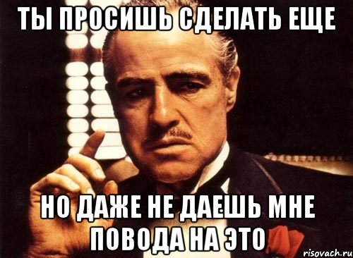 Ты просишь сделать еще Но даже не даешь мне повода на это