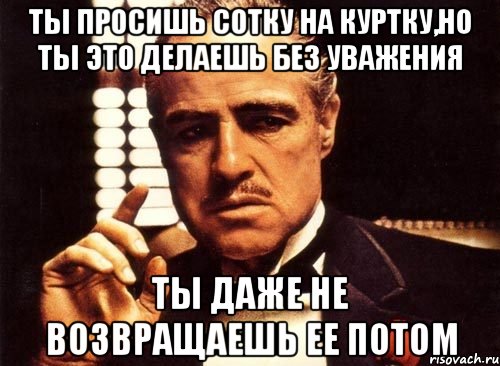 ты просишь сотку на куртку,но ты это делаешь без уважения ты даже не возвращаешь ее потом