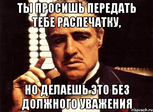 Ты просишь передать тебе распечатку, Но делаешь это без должного уважения
