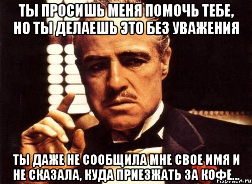 ты просишь меня помочь тебе, но ты делаешь это без уважения ты даже не сообщила мне свое имя и не сказала, куда приезжать за кофе...