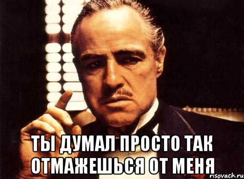  ты думал просто так отмажешься от меня
