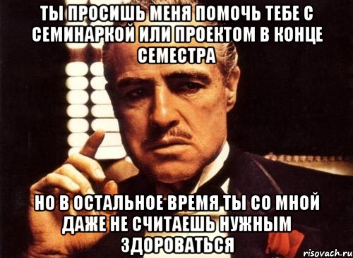Ты просишь меня помочь тебе с семинаркой или проектом в конце семестра Но в остальное время ты со мной даже не считаешь нужным здороваться