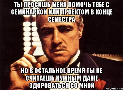 Ты просишь меня помочь тебе с семинаркой или проектом в конце семестра Но в остальное время ты не считаешь нужным даже здороваться со мной