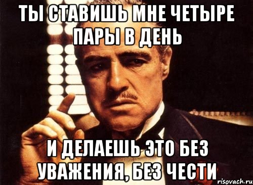 ты ставишь мне четыре пары в день и делаешь это без уважения, без чести