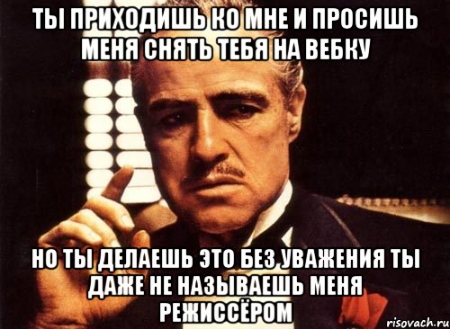 ты приходишь ко мне и просишь меня снять тебя на вебку но ты делаешь это без уважения ты даже не называешь меня режиссёром