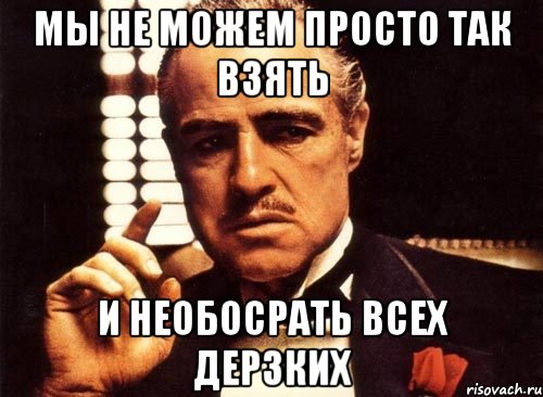 мы не можем просто так взять и необосрать всех дерзких