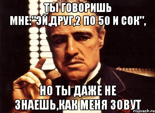 Ты говоришь мне:"Эй,друг,2 по 50 и сок", но ты даже не знаешь,как меня зовут