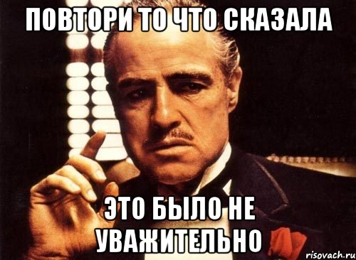 Повтори то что сказала это было не уважительно