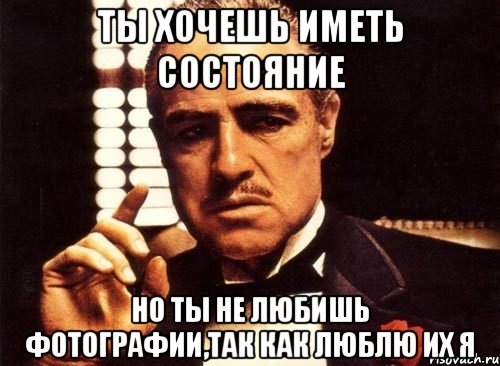 ты хочешь иметь состояние но ты не любишь фотографии,так как люблю их я