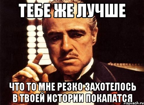 тебе же лучше Что то мне резко захотелось в твоей истории покапатся