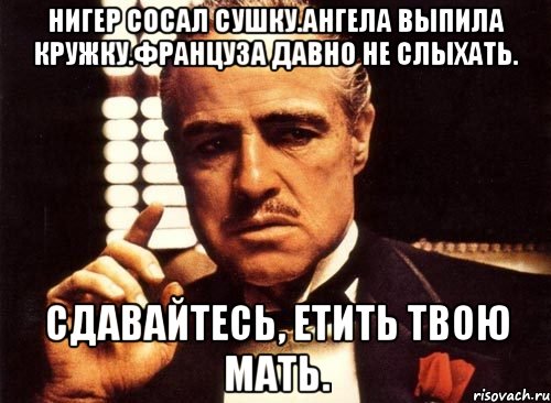 Нигер сосал сушку.ангела выпила кружку.француза давно не слыхать. Сдавайтесь, етить твою мать.