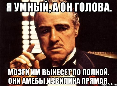Я умный, а он ГОЛОВА. Мозги им вынесет по полной. они амебы.Извилина прямая.