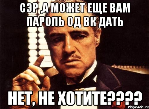 Сэр ,а может еще вам пароль од вк дать Нет, не хотите????