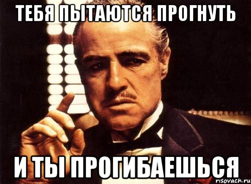тебя пытаются прогнуть и ты прогибаешься